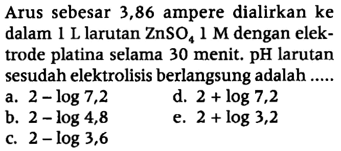 Arus sebesar 3,86 ampere dialirkan ke dalam 1 L larutan  ZnSO4 1 M  dengan elektrode platina selama 30 menit.  pH  larutan sesudah elektrolisis berlangsung adalah .....
