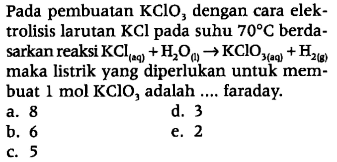 Pada pembuatan KClO3 dengan cara elektrolisis larutan KCl  pada suhu  70 C  berdasarkan reaksi  KCl (aq) + H2O (l) -> KClO3 (aq) + H2 (g)  maka listrik yang diperlukan untuk membuat 1 mol KClO3 adalah .... faraday.
