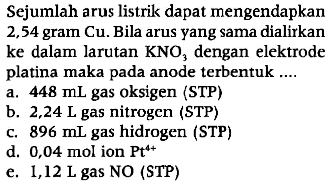 Sejumlah arus listrik dapat mengendapkan 2,54 gram Cu. Bila arus yang sama dialirkan ke dalam larutan KNO3 dengan elektrode platina maka pada anode terbentuk ....