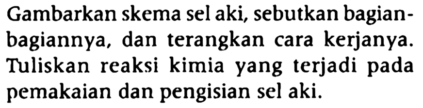 Gambarkan skema sel aki, sebutkan bagian-bagiannya, dan terangkan cara kerjanya. Tuliskan reaksi kimia yang terjadi pada pemakaian dan pengisian sel aki. 