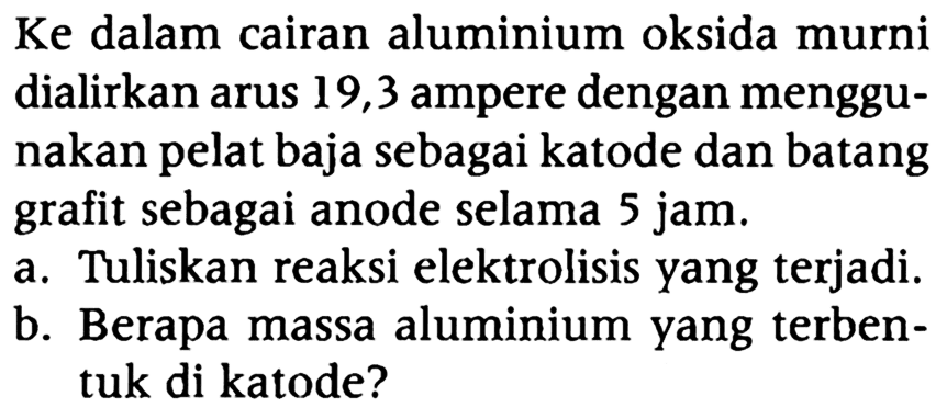 Ke dalam cairan aluminium oksida murni dialirkan arus 19,3 ampere dengan menggunakan pelat baja sebagai katode dan batang grafit sebagai anode selama 5 jam.
a. Tuliskan reaksi elektrolisis yang terjadi.
b. Berapa massa aluminium yang terbentuk di katode?