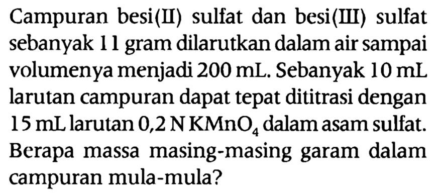 Campuran besi (II) sulfat dan besi (III) sulfat sebanyak 11 gram dilarutkan dalam air sampai volumenya menjadi 200 mL. Sebanyak 10 mL larutan campuran dapat tepat dititrasi dengan 15 mL larutan 0,2 N KMnO4 dalam asam sulfat. Berapa massa masing-masing garam dalam campuran mula-mula?