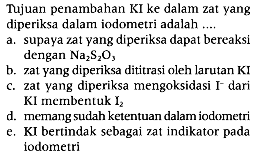 Tujuan penambahan KI ke dalam zat yang diperiksa dalam iodometri adalah ....
a. supaya zat yang diperiksa dapat bereaksi dengan Na2S2O3 b. zat yang diperiksa dititrasi oleh larutan KI
c. zat yang diperiksa mengoksidasi I^- dari KI membentuk I2 d. memang sudah ketentuan dalam iodometri
e. KI bertindak sebagai zat indikator pada iodometri