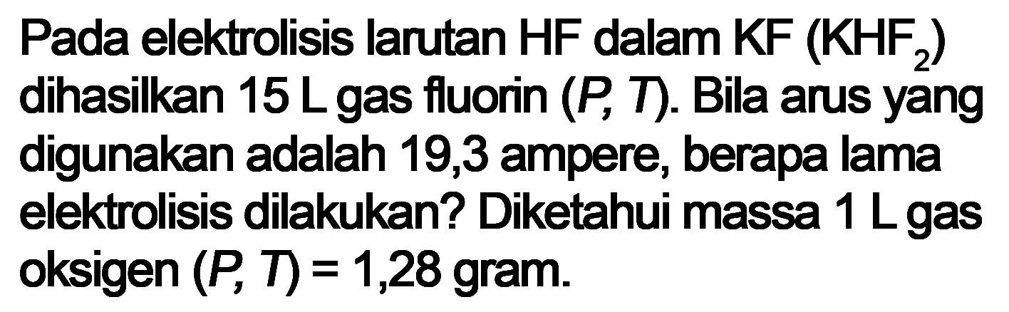 Pada elektrolisis larutan HF dalam KF (KHF2) dihasilkan 15 L gas fluorin (P, T). Bila arus yang digunakan adalah 19,3 ampere, berapa lama elektrolisis dilakukan? Diketahui massa 1 L gas oksigen (P, T) = 1,28 gram.