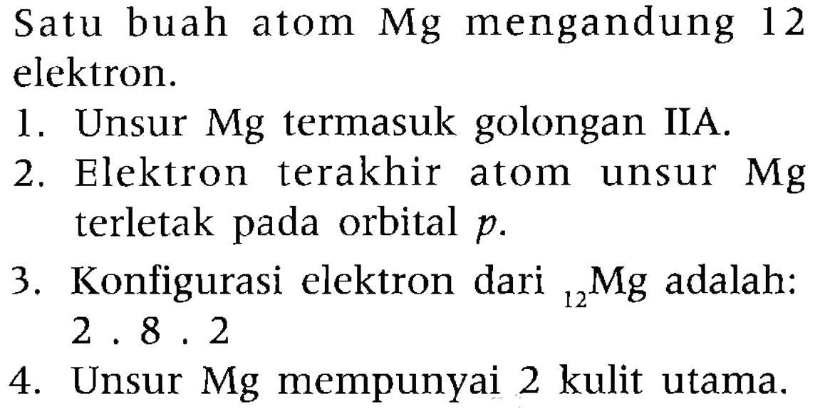 Satu buah atom Mg mengandung 12 elektron.
1. Unsur Mg termasuk golongan IIA.
2. Elektron terakhir atom unsur Mg terletak pada orbital p.
3. Konfigurasi elektron dari { )_(12) Mg adalah: 2 . 8 . 2 
4. Unsur Mg mempunyai 2 kulit utama.