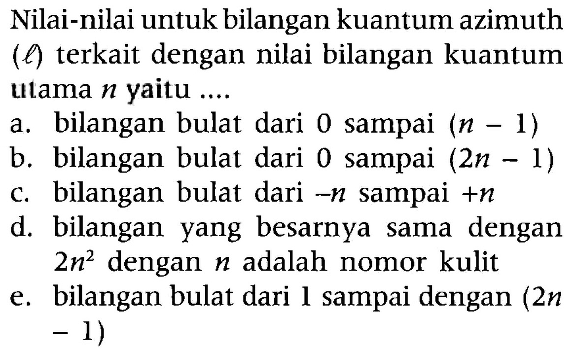 Nilai-nilai untuk bilangan kuantum azimuth (l) terkait dengan nilai bilangan kuantum utama n yaitu ....
a. bilangan bulat dari 0 sampai (n - 1) b. bilangan bulat dari 0 sampai (2n - 1) c. bilangan bulat dari -n sampai +n d. bilangan yang besarnya sama dengan 2n^2 dengan n adalah nomor kulit e. bilangan bulat dari l sampai dengan (2n - 1)