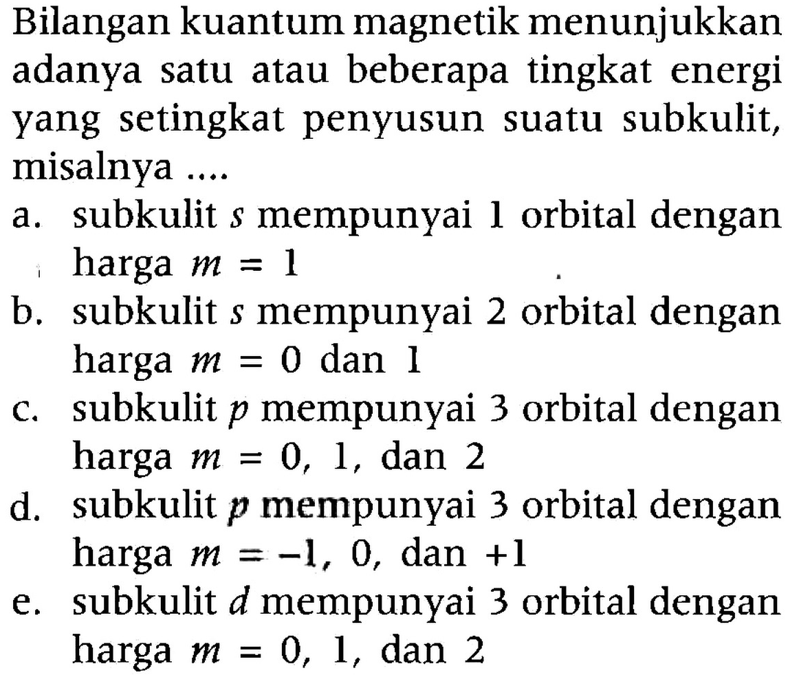 Bilangan kuantum magnetik menunjukkan adanya satu atau beberapa tingkat energi yang setingkat penyusun suatu subkulit, misalnya ....
a. subkulit  s  mempunyai  l  orbital dengan harga  m=1 
b. subkulit  s  mempunyai 2 orbital dengan harga  m=0  dan 1
c. subkulit  p  mempunyai 3 orbital dengan harga  m=0,1 , dan 2
d. subkulit  p  mempunyai 3 orbital dengan harga  m=-1,0 , dan  +1 
e. subkulit  d  mempunyai 3 orbital dengan harga  m=0,1 , dan 2