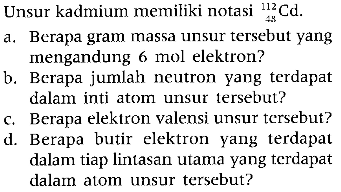 Unsur kadmium memiliki notasi 112 48 Cd. 
a. Berapa gram massa unsur tersebut yang mengandung 6 mol elektron? 
b. Berapa jumlah neutron yang terdapat dalam inti atom unsur tersebut? 
c. Berapa elektron valensi unsur tersebut? 
d. Berapa butir elektron yang terdapat dalam tiap lintasan utama yang terdapat dalam atom unsur tersebut?