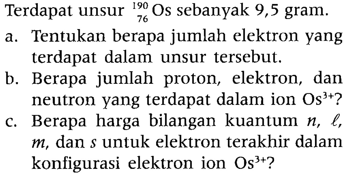 Terdapat unsur 76 190 Os sebanyak 9,5 gram.
a. Tentukan berapa jumlah elektron yang terdapat dalam unsur tersebut.
b. Berapa jumlah proton, elektron, dan neutron yang terdapat dalam ion  Os^(3+)  ?
c. Berapa harga bilangan kuantum  n, l ,  m , dan  s  untuk elektron terakhir dalam konfigurasi elektron ion  Os^(3+)  ?