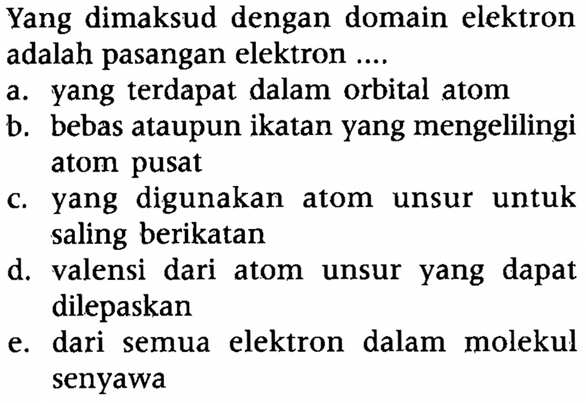 Yang dimaksud dengan domain elektron adalah pasangan elektron ....
a. yang terdapat dalam orbital atom
b. bebas ataupun ikatan yang mengelilingi atom pusat
c. yang digunakan atom unsur untuk saling berikatan
d. valensi dari atom unsur yang dapat dilepaskan
e. dari semua elektron dalam molekul senyawa