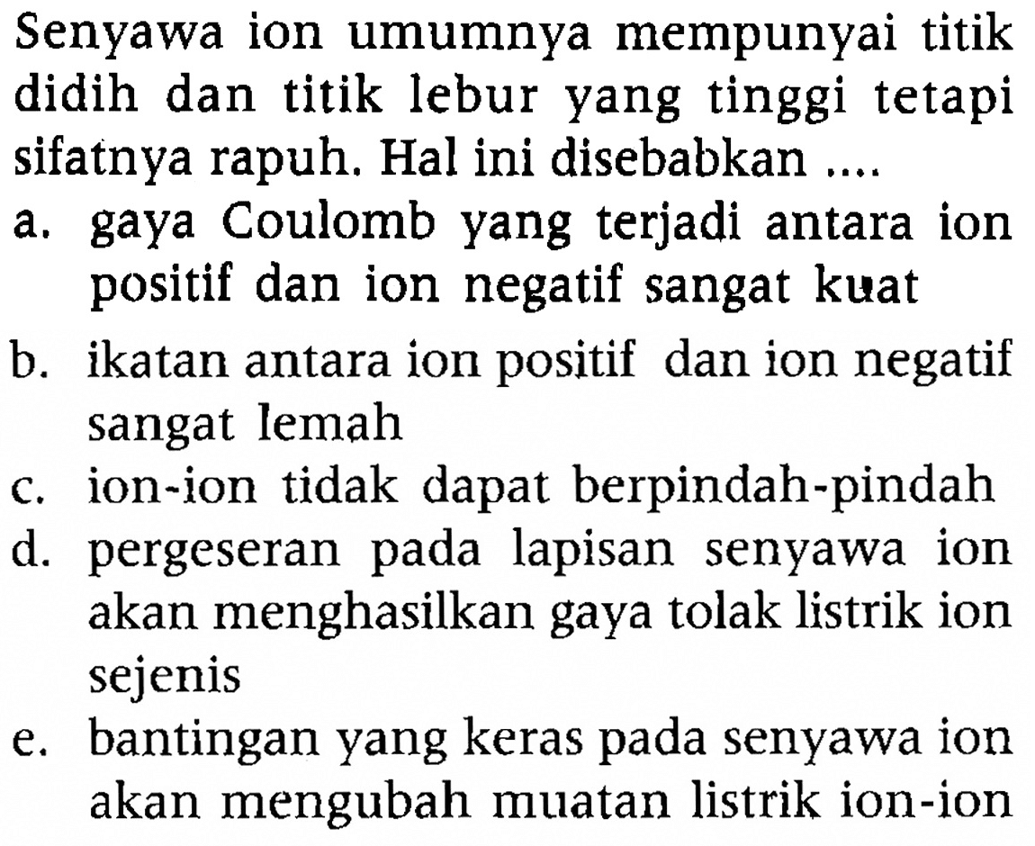 Senyawa ion umumnya mempunyai titik didih dan titik lebur yang tinggi tetapi sifatnya rapuh. Hal ini disebabkan ....
a. gaya Coulomb yang terjadi antara ion positif dan ion negatif sangat kuat
b. ikatan antara ion positif dan ion negatif sangat lemah
c. ion-ion tidak dapat berpindah-pindah
d. pergeseran pada lapisan senyawa ion akan menghasilkan gaya tolak listrik ion sejenis
e. bantingan yang keras pada senyawa ion akan mengubah muatan listrik ion-ion