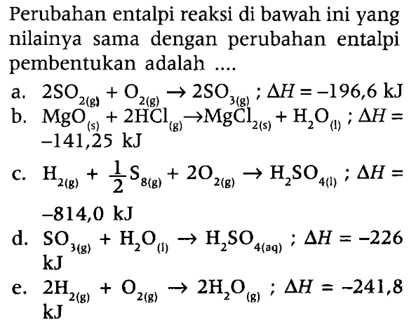 Perubahan entalpi reaksi di bawah ini yang nilainya sama dengan perubahan entalpi pembentukan adalah 
a. 2 SO2 (g) + O2 (g) -> 2 SO3; delta H = -196,6 kJ 
b. MgO (s) + 2 HCl (g) -> MgCl2 (s) + H2O (l); delta H = -141,25 kJ 
c. H2 (g) + 1/2 S8 (g) + 2 O2 (g) -> H2SO4 (l); delta H = -814,0 kJ 
d. SO3 (g) + H2O (l) -> H2SO4 (aq); delta H = -226 kJ 
e. 2 H2 (g) + O2 (g) -> 2 H2O (g); delta H = -241,8 kJ