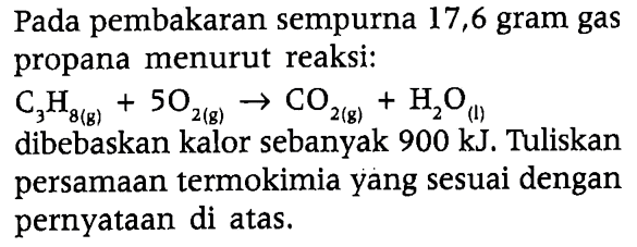 Pada pembakaran sempurna 17,6 gram gas propana menurut reaksi: 
C3H8 (g) + 5O2 (g) -> CO2 (g) + H2O (l) 
dibebaskan kalor sebanyak 900 kJ. Tuliskan persamaan termokimia yang sesuai dengan pernyataan di atas.