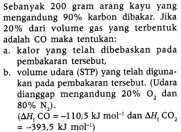 Sebanyak 200 gram arang kayu yang mengandung 90 % karbon dibakar. Jika 20 % dari volume gas yang terbentuk adalah CO maka tentukan:
a. kalor yang telah dibebaskan pada pembakaran tersebut,
b. volume udara (STP) yang telah digunakan pada pembakaran tersebut. (Udara dianggap mengandung 20 % O2 dan 80 % N2). (delta Hf CO=-110,5 ~kJ mol^-1. dan delta Hf CO2).=-393,5 ~kJ mol^-1