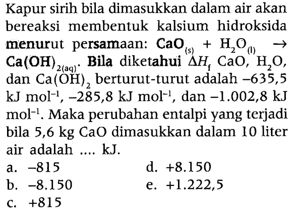 Kapur sirih bila dimasukkan dalam air akan bereaksi membentuk kalsium hidroksida menurut persamaan: CaO (s) + H2O (1) -> Ca(OH)2 (aq). Bila diketahui segitiga Hf CaO, H2O, dan Ca(OH)2 berturut-turut adalah -635,5 kJ mol^(-1), -285,8 kJ mol^(-1), dan -1.002,8 kJ^(-1) mol^(-1). Maka perubahan entalpi yang terjadi bila 5,6 kg CaO dimasukkan dalam 10 liter air adalah .... kJ.
