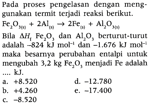 Pada proses pengelasan dengan menggunakan termit terjadi reaksi berikut.  Fe2O3 (s) + 2Al (s) -> 2Fe (s) + Al2O3 (s) 
Bila  delta Hf  Fe2O3 dan Al2O3 berturut-turut adalah  -824 kJ mol^(-1)  dan -1.676 kJ mol^(-1)  maka besarnya perubahan entalpi untuk mengubah  3,2 kg Fe2O3 menjadi Fe adalah ...  kJ .
