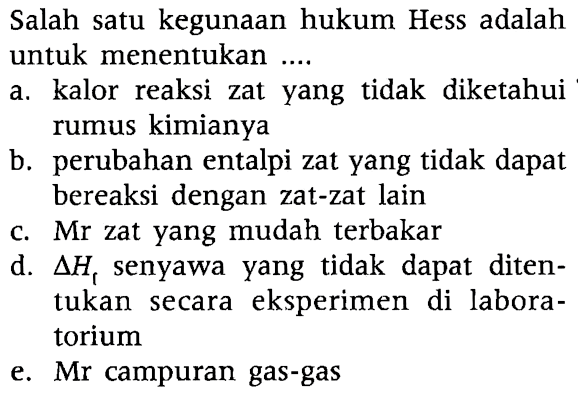 Salah satu kegunaan hukum Hess adalah untuk menentukan ....
a. kalor reaksi zat yang tidak diketahui rumus kimianya
b. perubahan entalpi zat yang tidak dapat bereaksi dengan zat-zat lain
c. Mr zat yang mudah terbakar
d.  delta Hf senyawa yang tidak dapat ditentukan secara eksperimen di laboratorium
e. Mr campuran gas-gas