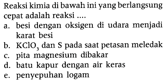 Reaksi kimia di bawah ini yang berlangsung cepat adalah reaksi .... 
a. besi dengan oksigen di udara menjadi karat besi 
b. KClO3 dan S pada saat petasan meledak 
c. pita magnesium dibakar 
d. batu kapur dengan air keras 
e. penyepuhan logam