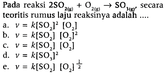 Pada reaksi  2 SO_(2(k))+O_(2(g)) -> SO_(3(k)')  secara teoritis rumus laju reaksinya adalah ....
a.  v=k[SO_(2)]^(2)[O_(2)] 
b.  v=k[SO_(2)][O_(2)]^(2) 
c.  v=k[SO_(2)][O_(2)] 
d.  v=k[SO_(3)]^(2) 
e.  v=k[SO_(2)][O_(2)]^((1)/(2)) 