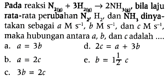 Pada reaksi N2(g) + 3H2(g) - > 2NH3(g) bila laju rata-rata perubahan N2' H2' dan NH3 dinyatakan sebagai a M s^(-1), b M s^(-1), dan c M s^(-1), maka hubungan antara a, b,dan c adalah ....