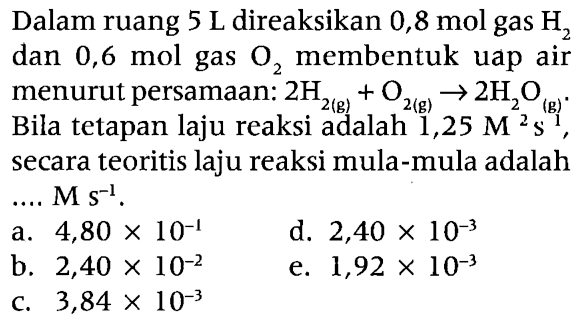 Dalam ruang  5 ~L  direaksikan  0,8 ~mol  gas  H_(2)  dan 0,6 mol gas  O_(2)  membentuk uap air menurut persamaan:  2 H_(2(~g))+O_(2(~g)) -> 2 H_(2) O_((g)) . Bila tetapan laju reaksi adalah  1,25 M^(2) ~s^((g)') , secara teoritis laju reaksi mula-mula adalah ....  M s^(-1) .
a.  4,80 x 10^(-1) 
d.  2,40 x 10^(-3) 
b.  2,40 x 10^(-2) 
e.  1,92 x 10^(-3) 
c.  3,84 x 10^(-3) 