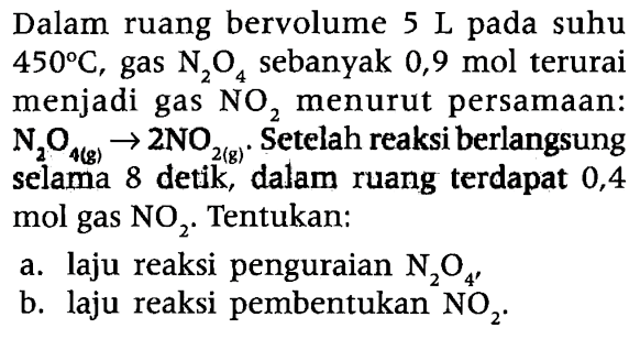 Dalam ruang bervolume 5 L pada suhu 450 C, gas N2O4 sebanyak 0,9 mol terurai menjadi gas NO2 menurut persamaan: 
N2O4 (g) -> 2 NO2 (g). Setelah reaksi berlangsung selama 8 detik, dalam ruang terdapat 0,4 mol gas NO2. Tentukan: a. laju reaksi penguraian N2O4, b. laju reaksi pembentukan NO2. 