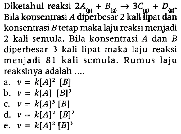 Diketahui reaksi 2A (g) + B (g) -> 3C (g) + D (g). Bila konsentrasi A diperbesar 2 kali lipat dan konsentrasi B tetap maka laju reaksi menjadi 2 kali semula. Bila konsentrasi A dan B diperbesar 3 kali lipat maka laju reaksi menjadi 81 kali semula. Rumus laju reaksinya adalah