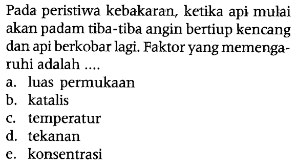 Pada peristiwa kebakaran, ketika api mulai akan padam tiba-tiba angin bertiup kencang dan api berkobar lagi. Faktor yang memengaruhi adalah ....
a. luas permukaan
b. katalis
c. temperatur
d. tekanan
e. konsentrasi