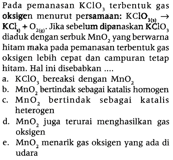 Pada pemanasan KClO3 terbentuk gas oksigen menurut persamaan: KClO3 (s) -> KCls +O2 (g). Jika sebelum dipanaskan KClO3 diaduk dengan serbuk MnO2 yang berwarna hitam maka pada pemanasan terbentuk gas oksigen lebih cepat dan campuran tetap hitam. Hal ini disebabkan ....
a. KClO3 bereaksi dengan MnO2
b. MnO2 bertindak sebagai katalis homogen
c. MnO2 bertindak sebagai katalis heterogen
d. MnO2 juga terurai menghasilkan gas oksigen
e. MnO2 menarik gas oksigen yang ada di udara