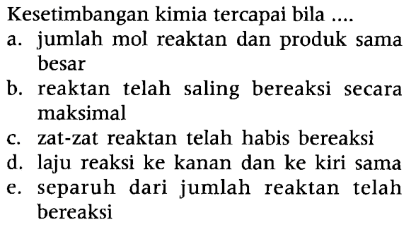 Kesetimbangan kimia tercapai bila .... a. jumlah mol reaktan dan produk sama besar b. reaktan telah saling bereaksi secara maksimal c. zat-zat reaktan telah habis bereaksi d. laju reaksi ke kanan dan ke kiri sama e. separuh dari jumlah reaktan telah bereaksi 