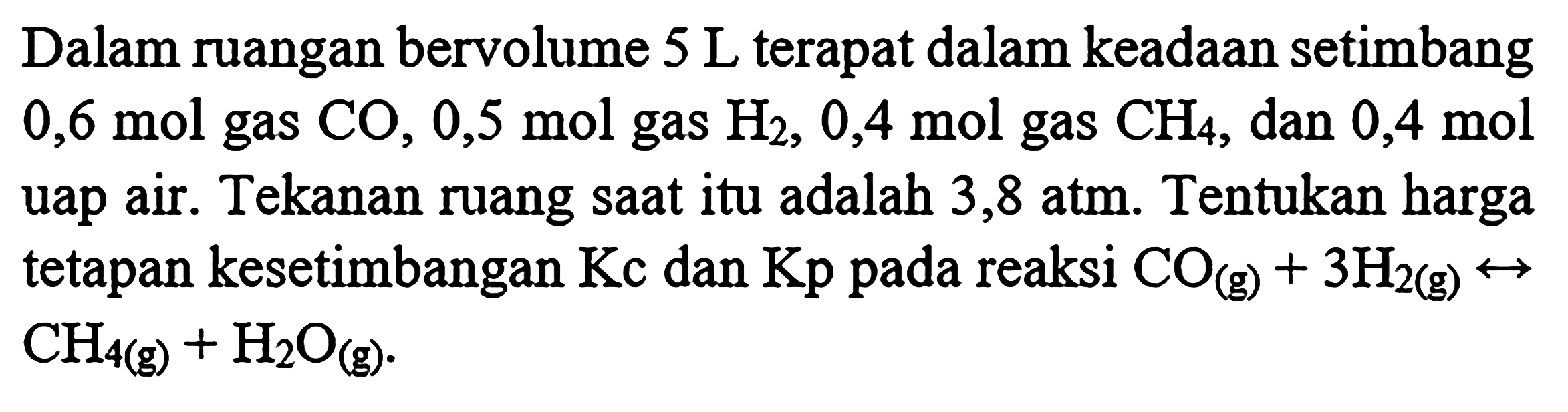 Dalam ruangan bervolume 5 L terdapat dalam keadaan setimbang 0,6 mol gas CO, 0,5 mol gas H2, 0,4 mol gas CH4, dan 0,4 mol uap air. Tekanan ruang saat itu adalah 3,8 atm. Tentukan harga tetapan kesetimbangan Kc dan Kp pada reaksi CO (g) + 3 H2 (g) <-> CH4 (g) + H2O (g).