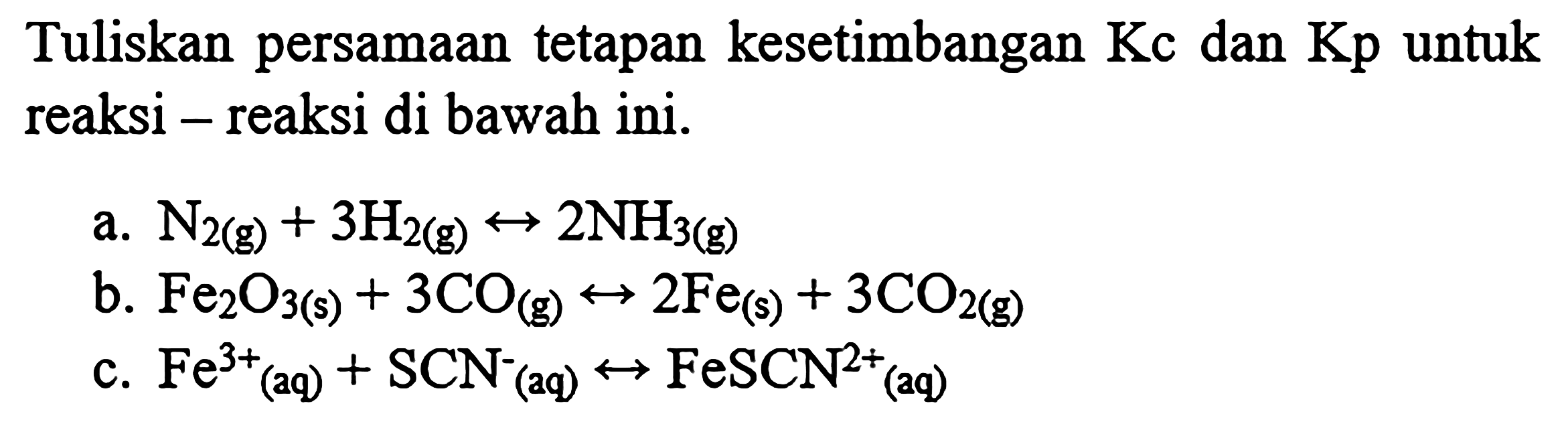 Tuliskan persamaan tetapan kesetimbangan Kc dan Kp untuk reaksi - reaksi di bawah ini.
a.  N2 (g)+3H2 (g)<->2NH3 (g) 
b.  Fe2O3 (s)+3CO (g)<->2Fe (s)+3CO2 (g) 
c.  Fe^(3+) (aq)+SCN^- (aq)<-> FeSCN^(2+) (aq) 