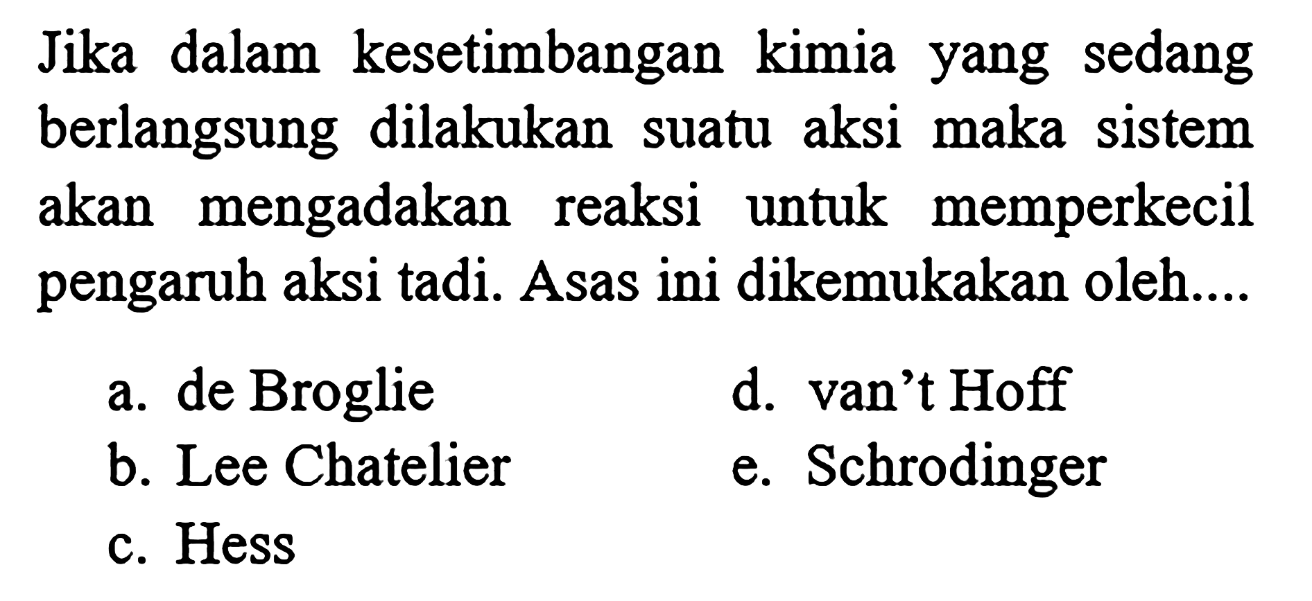 Jika dalam kesetimbangan kimia yang sedang berlangsung dilakukan suatu aksi maka sistem akan mengadakan reaksi untuk memperkecil pengaruh aksi tadi. Asas ini dikemukakan oleh.... a. de Broglie d. van't Hoff b. Lee Chatelier e. Schrodinger c. Hess