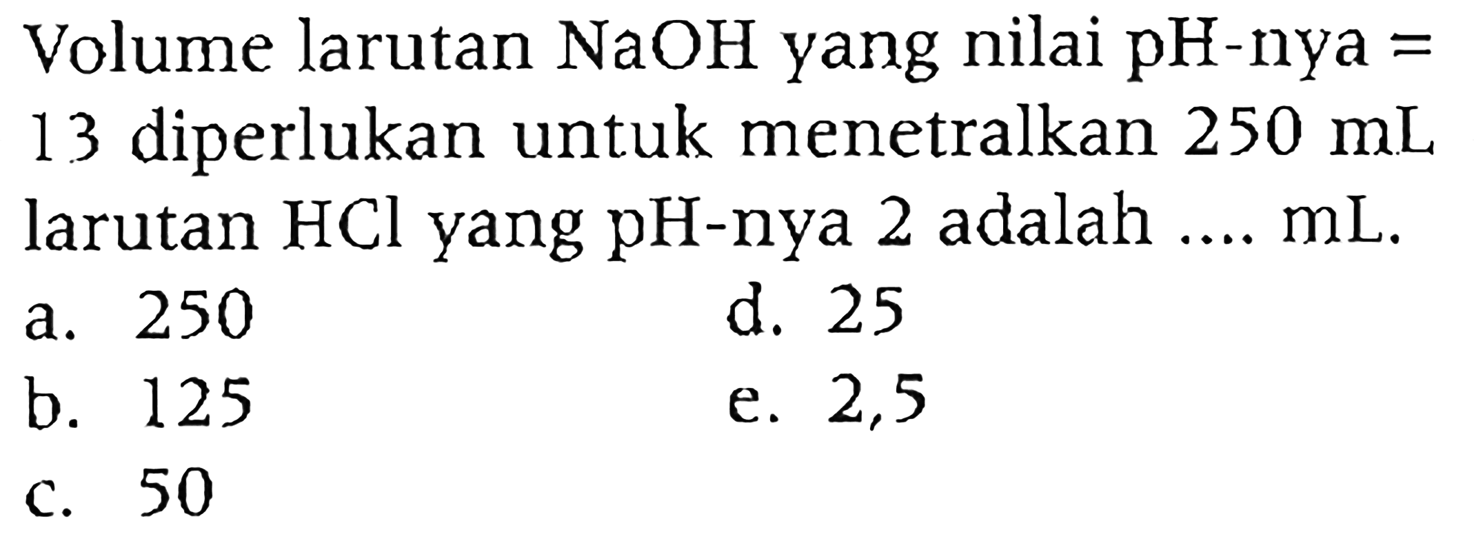 Volume larutan  NaOH  yang nilai pH-nya = 13 diperlukan untuk menetralkan  250 mL  larutan  HCl  yang  pH -nya 2 adalah .... mL.
a. 250
d. 25
b. 125
e. 2,5
c. 50