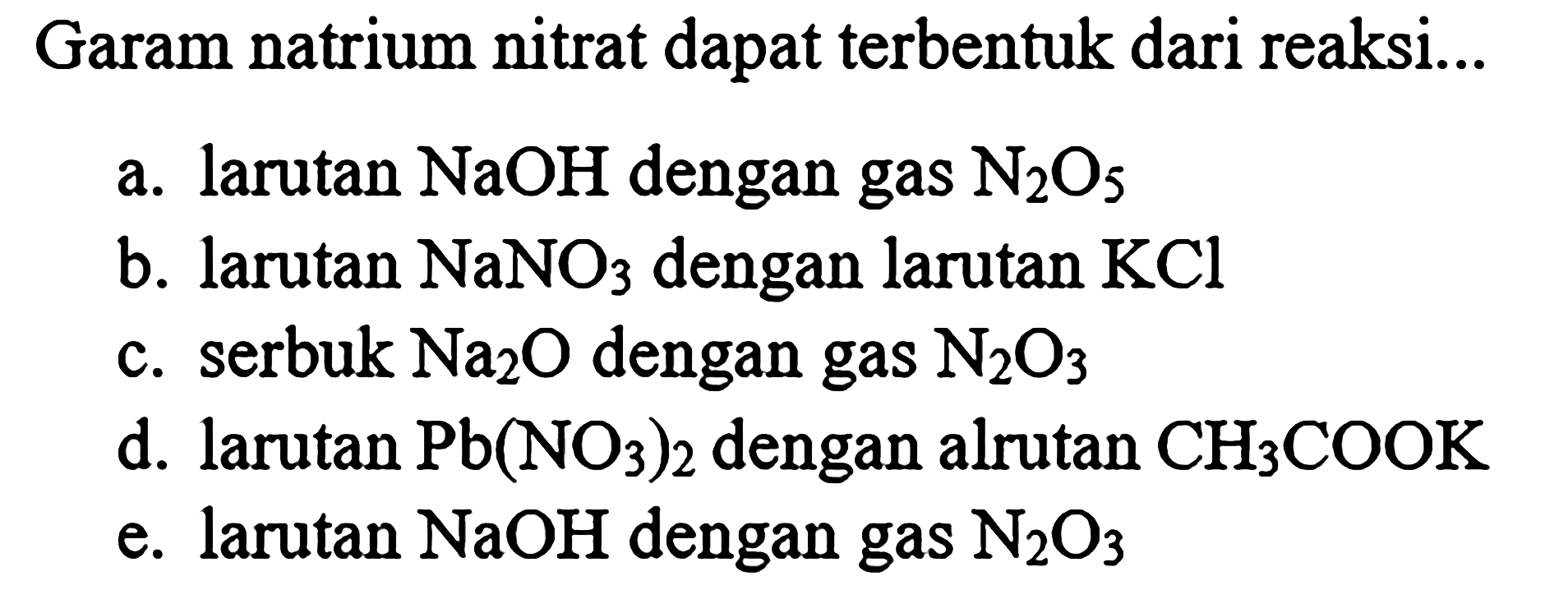 Garam natrium nitrat dapat terbentuk dari reaksi...
a. larutan NaOH dengan gas N2 O5
b. larutan NaNO3 dengan larutan KCl
c. serbuk Na2 O dengan gas N2 O3
d. larutan Pb(NO3)2 dengan alrutan CH3 COOK
e. larutan NaOH dengan gas N2 O3