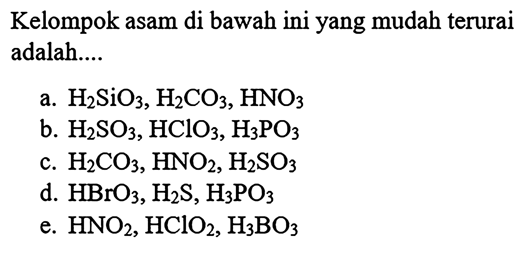 Kelompok asam di bawah ini yang mudah terurai adalah....
a. H2 SiO3, H2 CO3, HNO3
b. H2 SO3, HClO3, H3 PO3
c. H2 CO3, HNO2, H2 SO3
d. HBrO3, H2 S, H3 PO3
e. HNO2, HClO2, H3 BO3