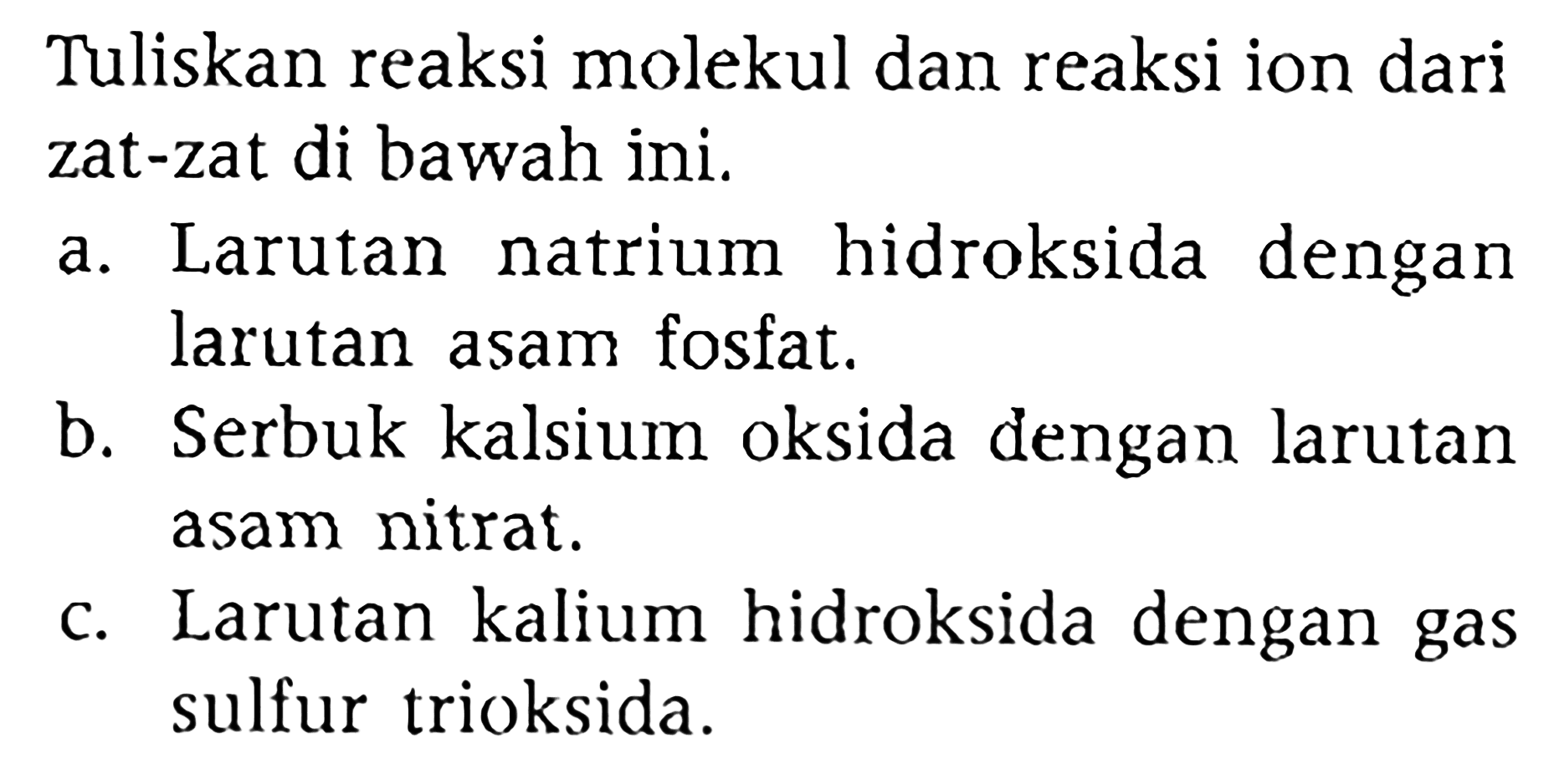 Tuliskan reaksi molekul dan reaksi ion dari zat-zat di bawah ini.
a. Larutan natrium hidroksida dengan larutan asam fosfat.
b. Serbuk kalsium oksida dengan larutan asam nitrat.
c. Larutan kalium hidroksida dengan gas sulfur trioksida.