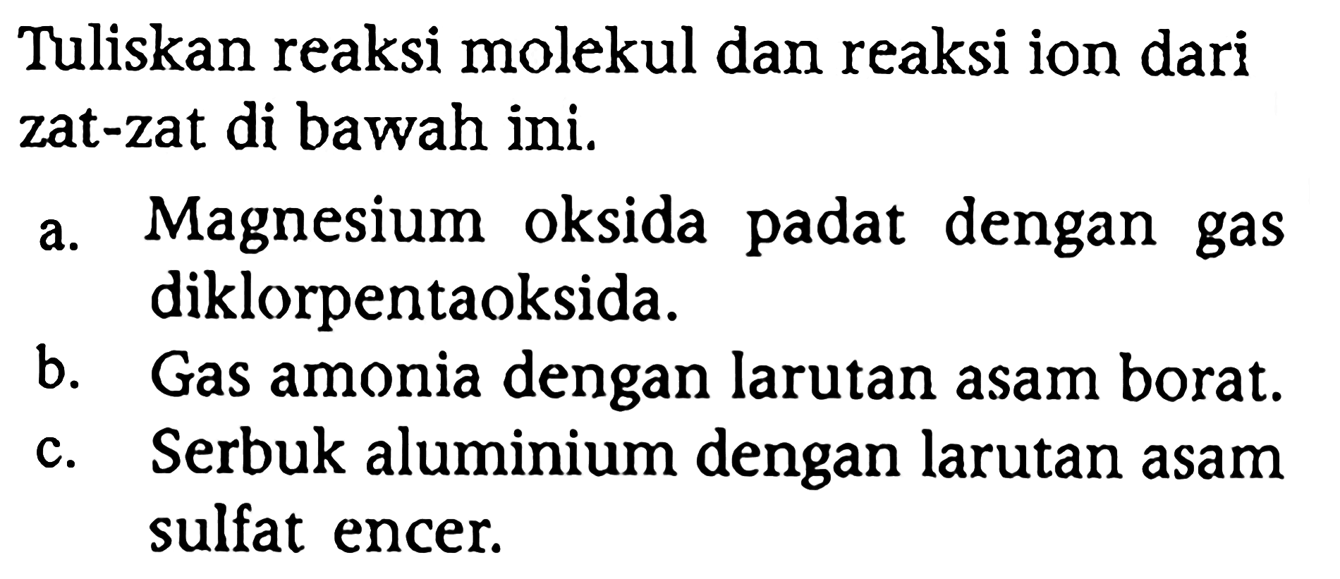 Tuliskan reaksi molekul dan reaksi ion dari zat-zat di bawah ini.
a. Magnesium oksida padat dengan gas diklorpentaoksida.
b. Gas amonia dengan larutan asam borat.
c. Serbuk aluminium dengan larutan asam sulfat encer.