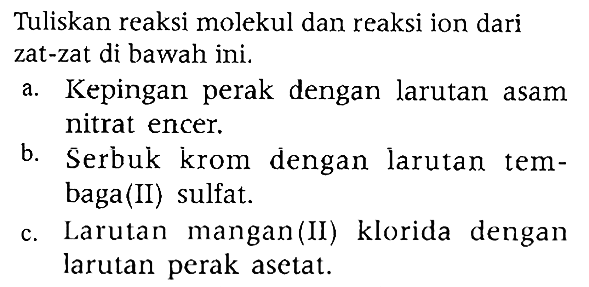 Tuliskan reaksi molekul dan reaksi ion dari zat-zat di bawah ini.
a. Kepingan perak dengan larutan asam nitrat encer.
b. Serbuk krom dengan larutan tembaga(II) sulfat.
c. Larutan mangan(II) klorida dengan larutan perak asetat.