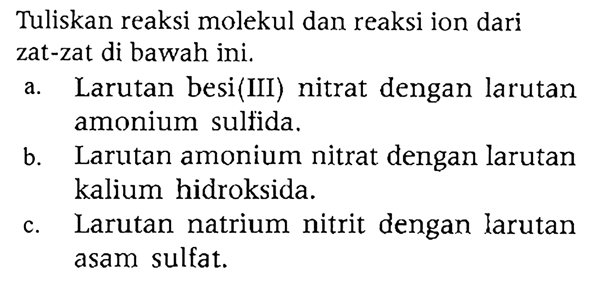 Tuliskan reaksi molekul dan reaksi ion dari zat-zat di bawah ini.
a. Larutan besi(III) nitrat dengan larutan amonium sulfida.
b. Larutan amonium nitrat dengan larutan kalium hidroksida.
c. Larutan natrium nitrit dengan larutan asam sulfat.