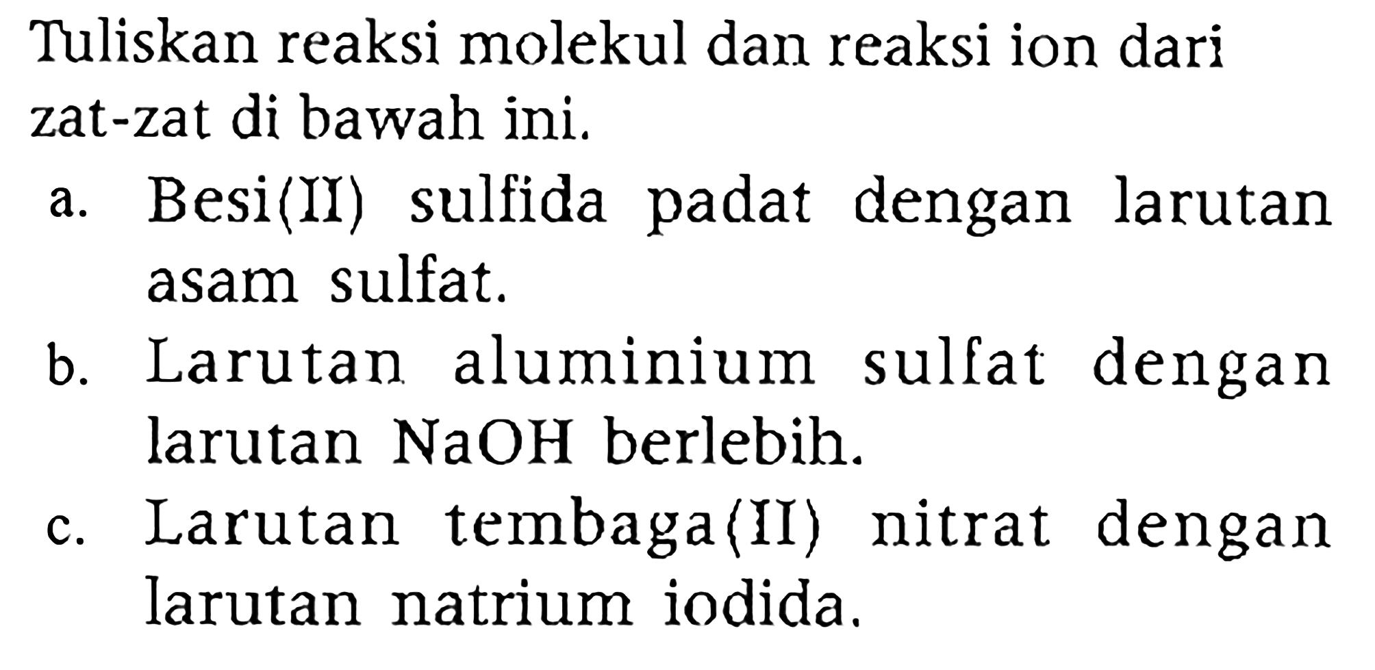 Tuliskan reaksi molekul dan reaksi ion dari zat-zat di bawah ini.
a. Besi(II) sulfida padat dengan larutan asam sulfat.
b. Larutan aluminium sulfat dengan larutan  NaOH  berlebih.
c. Larutan tembaga(II) nitrat dengan larutan natrium iodida.