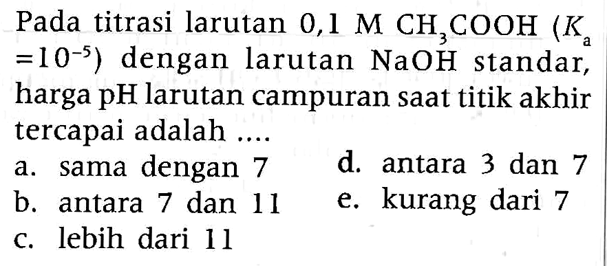 Pada titrasi larutan  0,1 M CH3COOH(Ka.   =10^-5  ) dengan larutan  NaOH  standar, harga pH larutan campuran saat titik akhir tercapai adalah ....
a. sama dengan 7
d. antara 3 dan 7
b. antara 7 dan 11
e. kurang dari 7
c. lebih dari 11