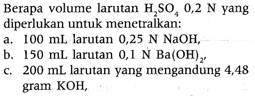 Berapa volume larutan  H2SO4 0,2 N  yang diperlukan untuk menetralkan:
a.  100 mL  larutan  0,25 N NaOH ,
b.  150 mL  larutan  0,1 N Ba(OH)_(2') 
c.  200 mL  larutan yang mengandung 4,48 gram  KOH ,