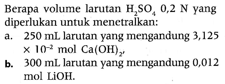 Berapa volume larutan  H2SO4 0,2 N  yang diperlukan untuk menetralkan:
a.  250 mL  larutan yang mengandung 3,125  x 10^-2 mol Ca(OH)_(2') 
b.  300 mL  larutan yang mengandung 0,012 mol LiOH.