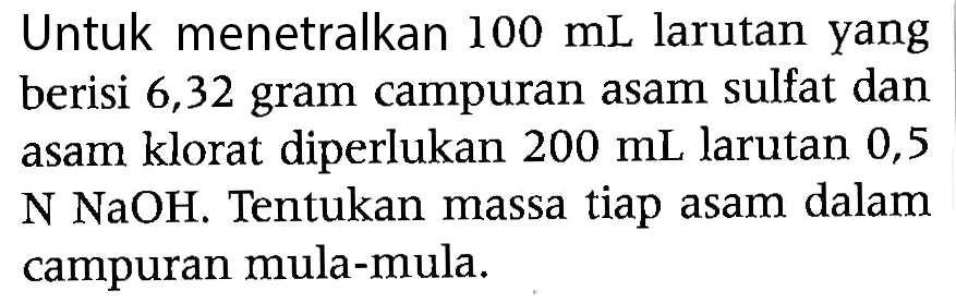 Untuk menetralkan  100 mL  larutan yang berisi 6,32 gram campuran asam sulfat dan asam klorat diperlukan  200 mL  larutan 0,5  N NaOH . Tentukan massa tiap asam dalam campuran mula-mula.