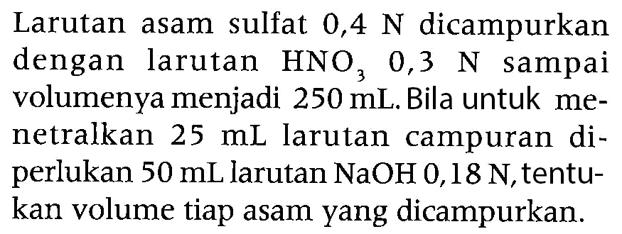 Larutan asam sulfat  0,4 ~N  dicampurkan dengan larutan  HNO3  0,3  ~N  sampai volumenya menjadi  250 mL . Bila untuk menetralkan  25 mL  larutan campuran diperlukan  50 mL  larutan  NaOH 0,18 ~N , tentukan volume tiap asam yang dicampurkan.