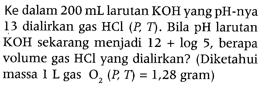 Ke dalam  200 mL  larutan  KOH  yang pH-nya 13 dialirkan gas  HCl(P, T) . Bila pH larutan  KOH  sekarang menjadi  12+log 5 , berapa volume gas  HCl  yang dialirkan? (Diketahui massa  1 L  gas  O2(P, T)=1,28  gram)