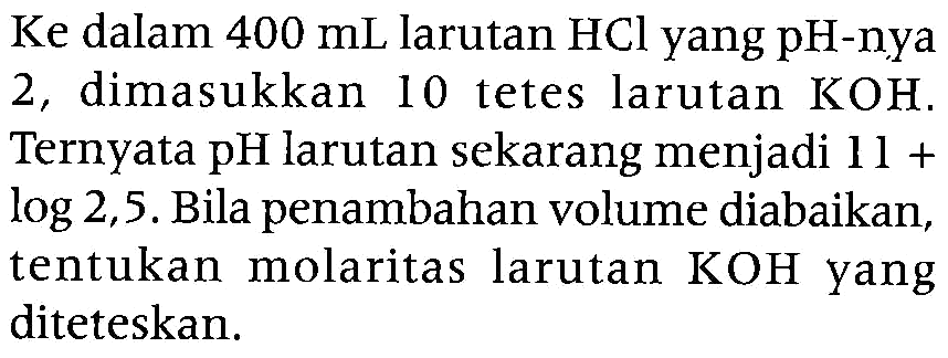 Ke dalam  400 mL  larutan  HCl  yang pH-nya 2 , dimasukkan 10 tetes larutan  KOH . Ternyata pH larutan sekarang menjadi  11+   log 2,5 . Bila penambahan volume diabaikan, tentukan molaritas larutan  KOH  yang diteteskan.