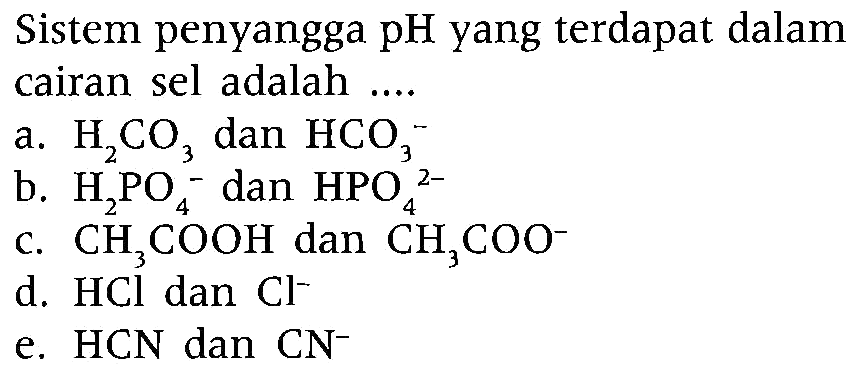 Sistem penyangga pH yang terdapat dalam cairan sel adalah ....
a.  H_(2) CO_(3)  dan  HCO_(3)^(-) 
b.  H_(2) PO_(4)^(-) dan  HPO_(4)^(2-) 
c.  CH_(3) COOH  dan  CH_(3) COO^(-) 
d.  HCl  dan  Cl^(-) 
e.  HCN  dan  CN^(-) 