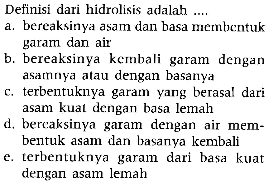 Definisi dari hidrolisis adalah  .... 
a. bereaksinya asam dan basa membentuk garam dan air
b. bereaksinya kembali garam dengan asamnya atau dengan basanya
c. terbentuknya garam yang berasal dari asam kuat dengan basa lemah
d. bereaksinya garam dengan air membentuk asam dan basanya kembali
e. terbentuknya garam dari basa kuat dengan asam lemah